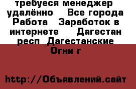 требуеся менеджер (удалённо) - Все города Работа » Заработок в интернете   . Дагестан респ.,Дагестанские Огни г.